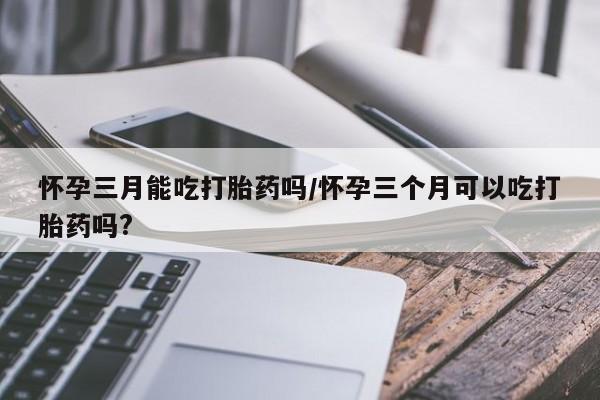 打胎药在线购买怀孕三月能吃打胎药吗/怀孕三个月可以吃打胎药吗?