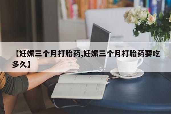 打胎药在线购买【妊娠三个月打胎药,妊娠三个月打胎药要吃多久】