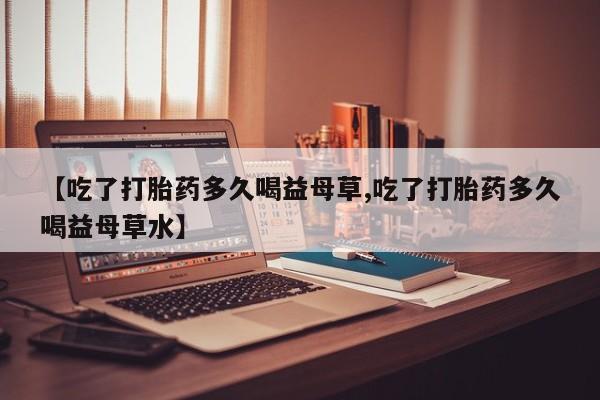 打胎药在线购买【吃了打胎药多久喝益母草,吃了打胎药多久喝益母草水】
