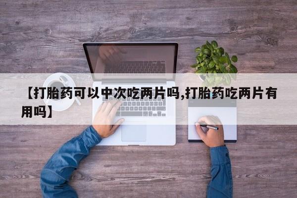 打胎药在线购买【打胎药可以中次吃两片吗,打胎药吃两片有用吗】