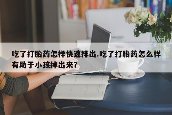 打胎药在线购买吃了打胎药怎样快速排出.吃了打胎药怎么样有助于小孩掉出来？