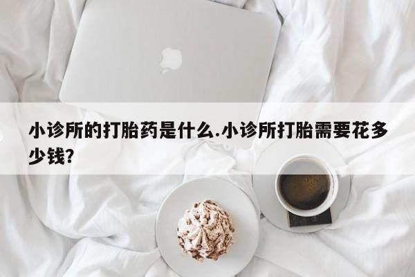 打胎药在线购买小诊所的打胎药是什么.小诊所打胎需要花多少钱？