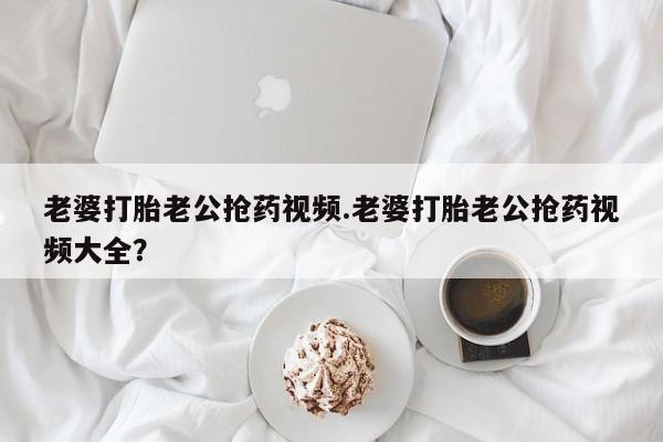 打胎药在线购买老婆打胎老公抢药视频.老婆打胎老公抢药视频大全？