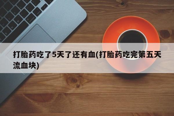 打胎药在线购买打胎药吃了5天了还有血(打胎药吃完第五天流血块)