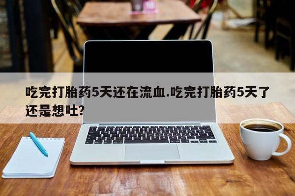 打胎药在线购买吃完打胎药5天还在流血.吃完打胎药5天了还是想吐？