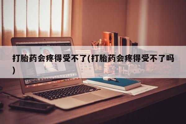 打胎药在线购买打胎药会疼得受不了(打胎药会疼得受不了吗)