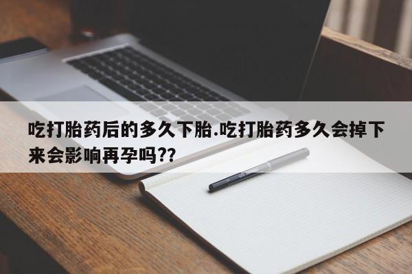 打胎药在线购买吃打胎药后的多久下胎.吃打胎药多久会掉下来会影响再孕吗?？