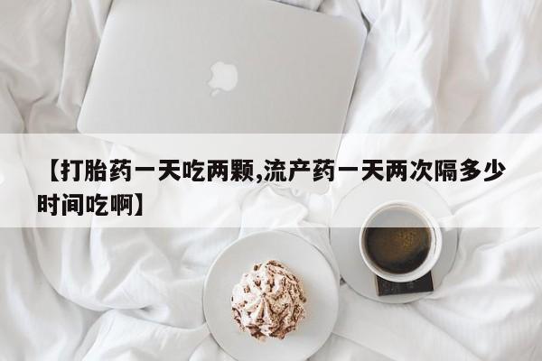 打胎药在线购买【打胎药一天吃两颗,流产药一天两次隔多少时间吃啊】
