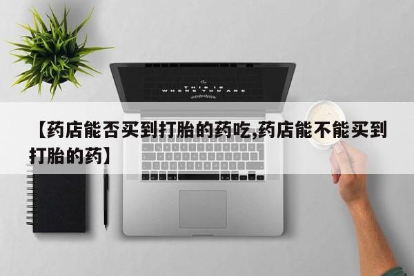 打胎药在线购买【药店能否买到打胎的药吃,药店能不能买到打胎的药】