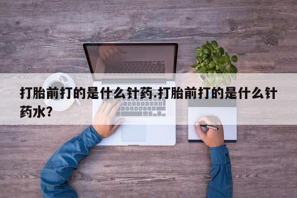 打胎药在线购买打胎前打的是什么针药.打胎前打的是什么针药水？