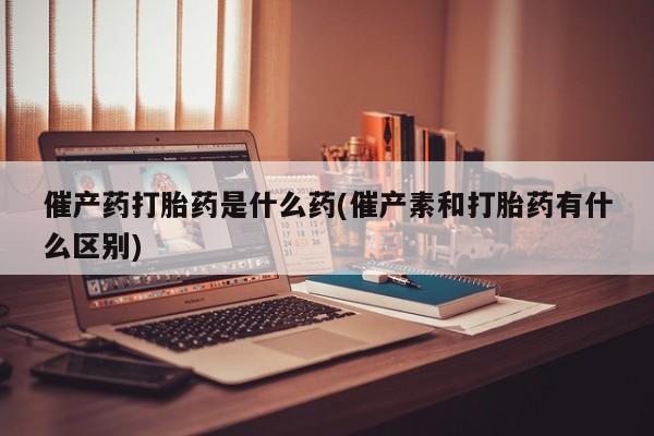 打胎药在线购买催产药打胎药是什么药(催产素和打胎药有什么区别)