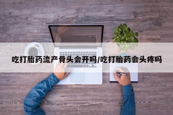 打胎药在线购买吃打胎药流产骨头会开吗/吃打胎药会头疼吗