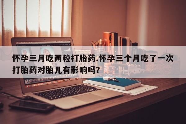 打胎药在线购买怀孕三月吃两粒打胎药.怀孕三个月吃了一次打胎药对胎儿有影响吗？