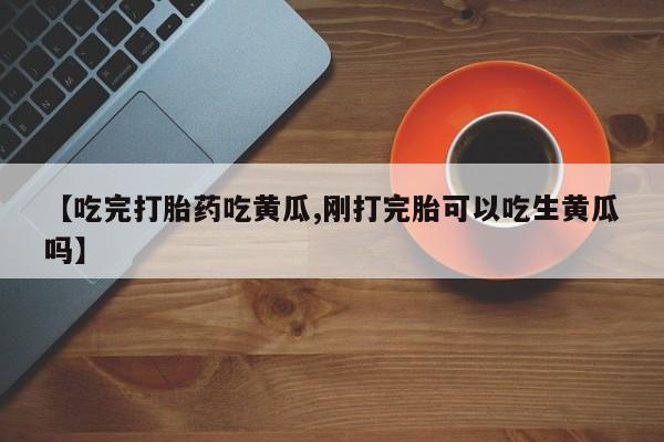 打胎药在线购买【吃完打胎药吃黄瓜,刚打完胎可以吃生黄瓜吗】