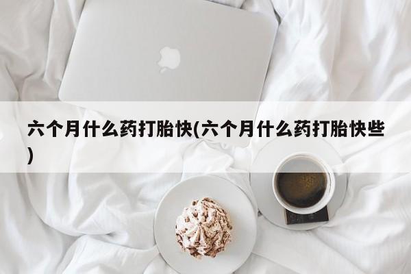 打胎药在线购买六个月什么药打胎快(六个月什么药打胎快些)