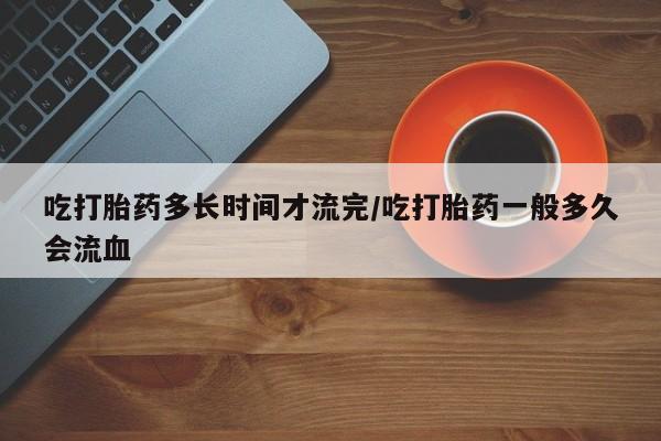 打胎药在线购买吃打胎药多长时间才流完/吃打胎药一般多久会流血