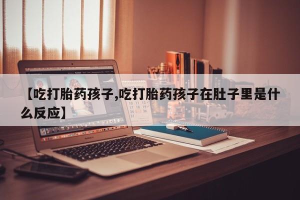 打胎药在线购买【吃打胎药孩子,吃打胎药孩子在肚子里是什么反应】