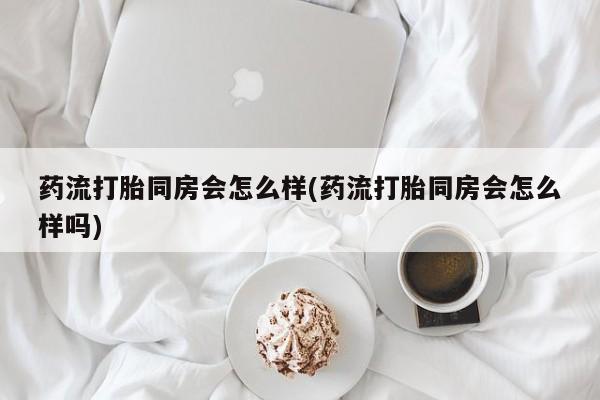 打胎药在线购买药流打胎同房会怎么样(药流打胎同房会怎么样吗)