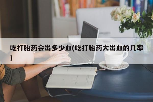 打胎药在线购买吃打胎药会出多少血(吃打胎药大出血的几率)