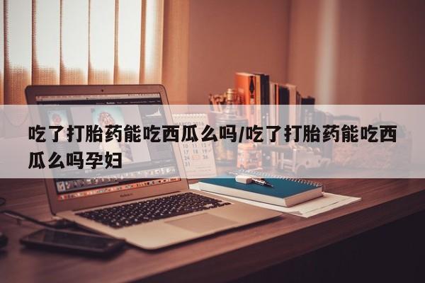 打胎药在线购买吃了打胎药能吃西瓜么吗/吃了打胎药能吃西瓜么吗孕妇