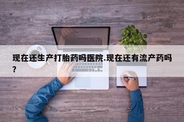 打胎药在线购买现在还生产打胎药吗医院.现在还有流产药吗？