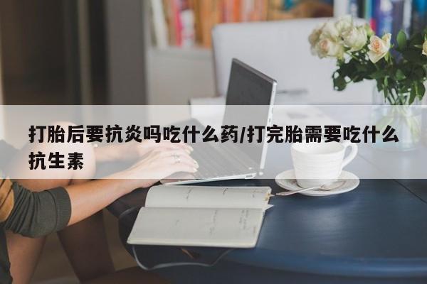 打胎药在线购买打胎后要抗炎吗吃什么药/打完胎需要吃什么抗生素