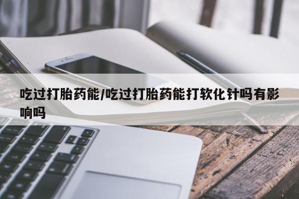 打胎药在线购买吃过打胎药能/吃过打胎药能打软化针吗有影响吗