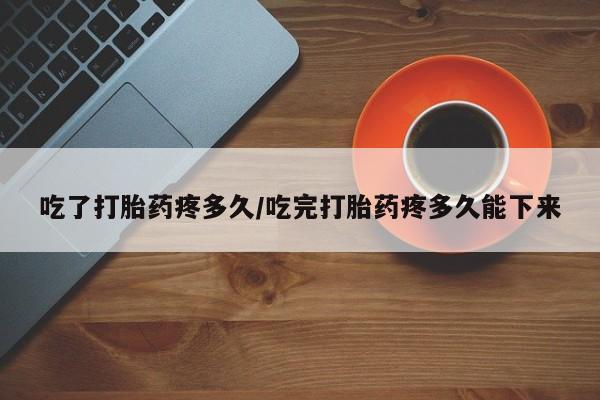 打胎药在线购买吃了打胎药疼多久/吃完打胎药疼多久能下来