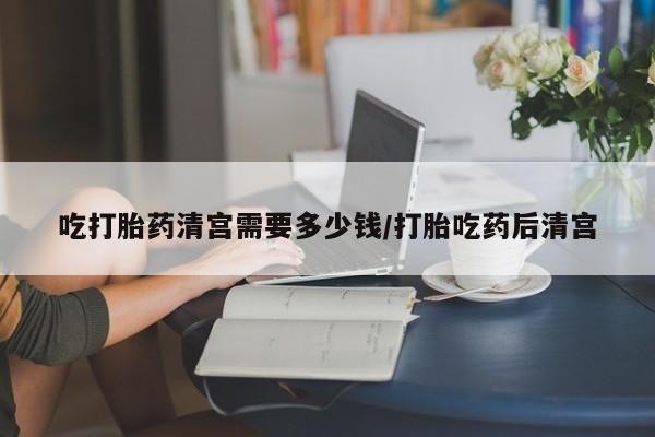 打胎药在线购买吃打胎药清宫需要多少钱/打胎吃药后清宫
