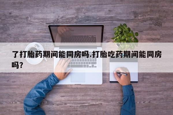 打胎药在线购买了打胎药期间能同房吗.打胎吃药期间能同房吗？