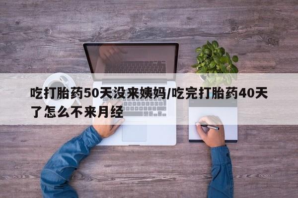 打胎药在线购买吃打胎药50天没来姨妈/吃完打胎药40天了怎么不来月经