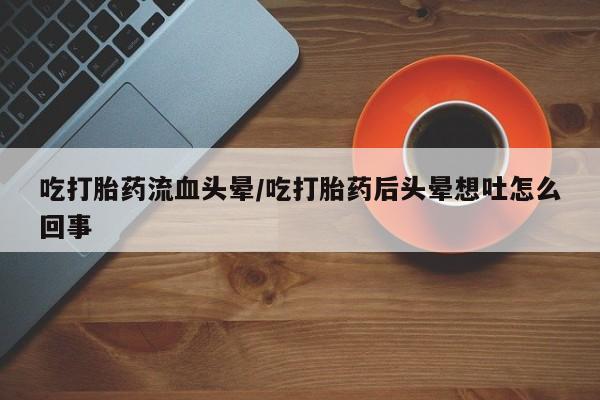 打胎药在线购买吃打胎药流血头晕/吃打胎药后头晕想吐怎么回事