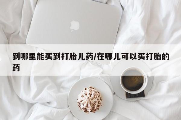 打胎药在线购买到哪里能买到打胎儿药/在哪儿可以买打胎的药