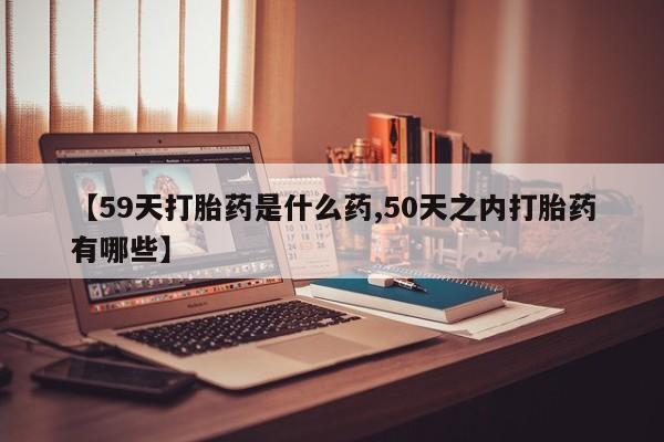 打胎药在线购买【59天打胎药是什么药,50天之内打胎药有哪些】