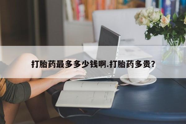 打胎药在线购买打胎药最多多少钱啊.打胎药多贵？