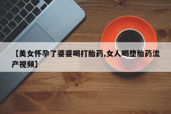 打胎药在线购买【美女怀孕了婆婆喝打胎药,女人喝堕胎药流产视频】