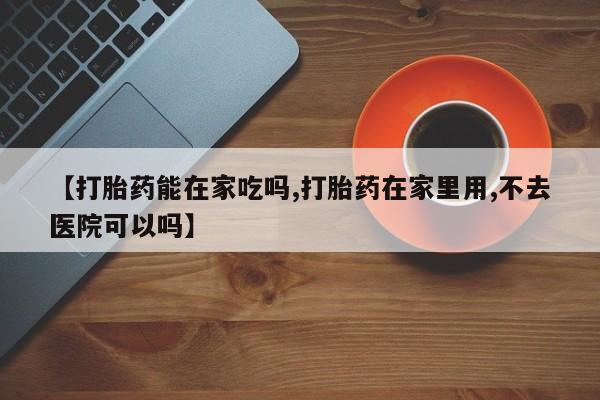 打胎药在线购买【打胎药能在家吃吗,打胎药在家里用,不去医院可以吗】
