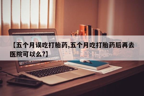 打胎药在线购买【五个月误吃打胎药,五个月吃打胎药后再去医院可以么?】