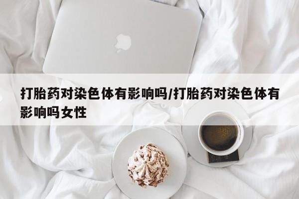 打胎药在线购买打胎药对染色体有影响吗/打胎药对染色体有影响吗女性