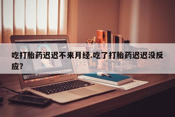 打胎药在线购买吃打胎药迟迟不来月经.吃了打胎药迟迟没反应？