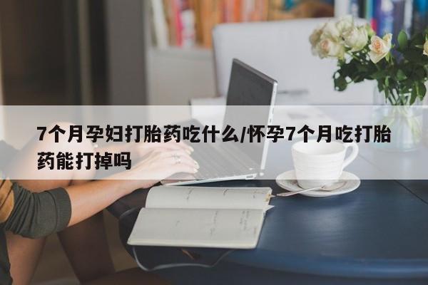 打胎药在线购买7个月孕妇打胎药吃什么/怀孕7个月吃打胎药能打掉吗