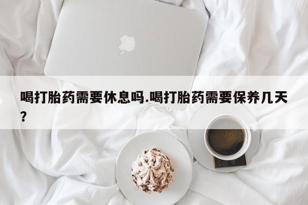 打胎药在线购买喝打胎药需要休息吗.喝打胎药需要保养几天？