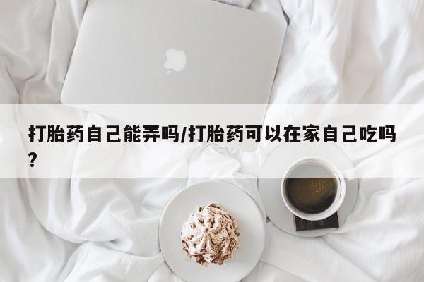 打胎药在线购买打胎药自己能弄吗/打胎药可以在家自己吃吗?
