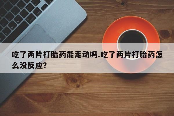 打胎药在线购买吃了两片打胎药能走动吗.吃了两片打胎药怎么没反应？