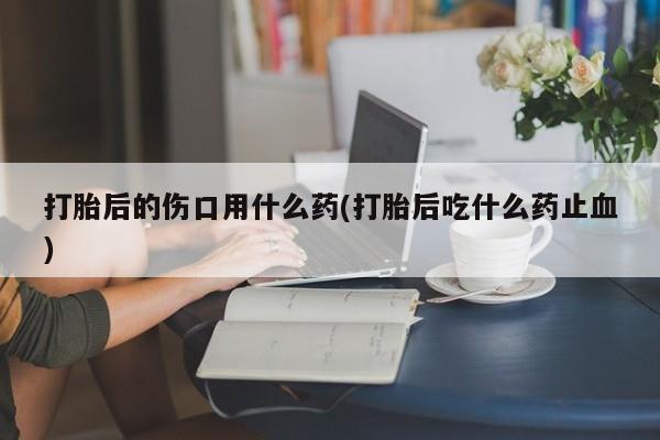 打胎药在线购买打胎后的伤口用什么药(打胎后吃什么药止血)