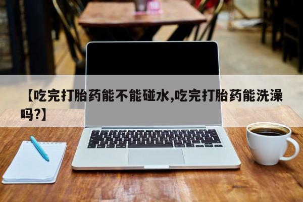 打胎药在线购买【吃完打胎药能不能碰水,吃完打胎药能洗澡吗?】