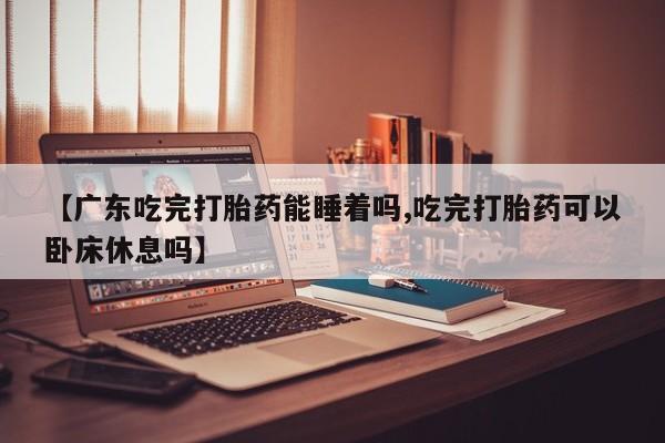 打胎药在线购买【广东吃完打胎药能睡着吗,吃完打胎药可以卧床休息吗】