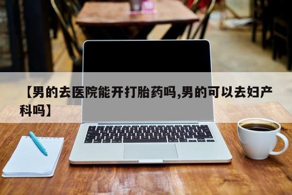 打胎药在线购买【男的去医院能开打胎药吗,男的可以去妇产科吗】