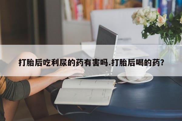 打胎药在线购买打胎后吃利尿的药有害吗.打胎后喝的药？