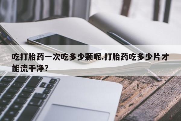 打胎药在线购买吃打胎药一次吃多少颗呢.打胎药吃多少片才能流干净？